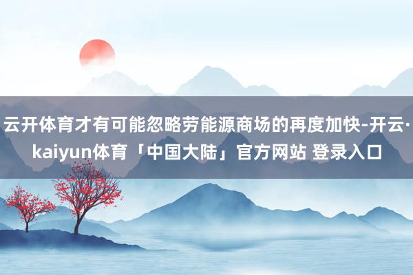 云开体育才有可能忽略劳能源商场的再度加快-开云·kaiyun体育「中国大陆」官方网站 登录入口