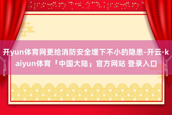 开yun体育网更给消防安全埋下不小的隐患-开云·kaiyun体育「中国大陆」官方网站 登录入口